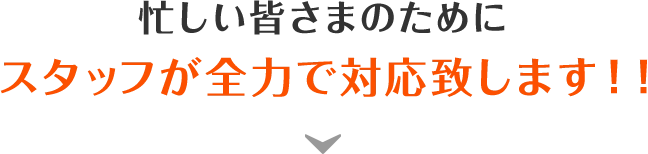 忙しい皆さまのためにスタッフが全力で対応致します！！