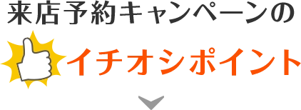 来店予約キャンペーンのイチオシポイント！